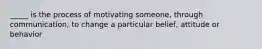 _____ is the process of motivating someone, through communication, to change a particular belief, attitude or behavior