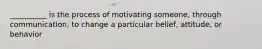 __________ is the process of motivating someone, through communication, to change a particular belief, attitude, or behavior