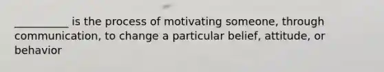 __________ is the process of motivating someone, through communication, to change a particular belief, attitude, or behavior