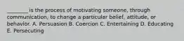 ________ is the process of motivating someone, through communication, to change a particular belief, attitude, or behavior. A. Persuasion B. Coercion C. Entertaining D. Educating E. Persecuting