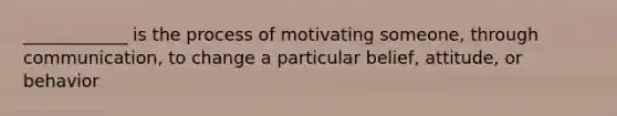 ____________ is the process of motivating someone, through communication, to change a particular belief, attitude, or behavior