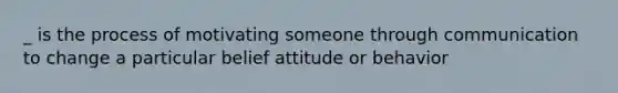 _ is the process of motivating someone through communication to change a particular belief attitude or behavior