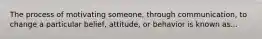 The process of motivating someone, through communication, to change a particular belief, attitude, or behavior is known as...