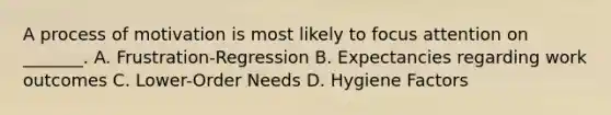 A process of motivation is most likely to focus attention on _______. A. Frustration-Regression B. Expectancies regarding work outcomes C. Lower-Order Needs D. Hygiene Factors