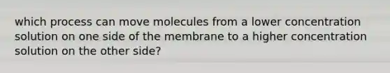 which process can move molecules from a lower concentration solution on one side of the membrane to a higher concentration solution on the other side?