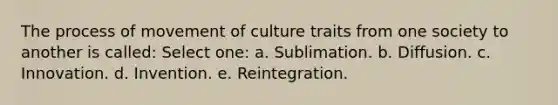 The process of movement of culture traits from one society to another is called: Select one: a. Sublimation. b. Diffusion. c. Innovation. d. Invention. e. Reintegration.