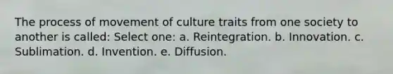 The process of movement of culture traits from one society to another is called: Select one: a. Reintegration. b. Innovation. c. Sublimation. d. Invention. e. Diffusion.