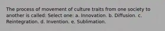 The process of movement of culture traits from one society to another is called: Select one: a. Innovation. b. Diffusion. c. Reintegration. d. Invention. e. Sublimation.