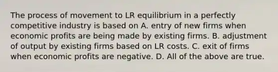 The process of movement to LR equilibrium in a perfectly competitive industry is based on A. entry of new firms when economic profits are being made by existing firms. B. adjustment of output by existing firms based on LR costs. C. exit of firms when economic profits are negative. D. All of the above are true.