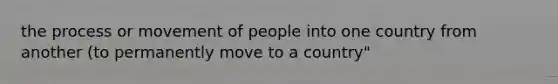 the process or movement of people into one country from another (to permanently move to a country"