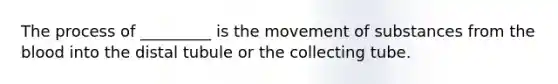 The process of _________ is the movement of substances from the blood into the distal tubule or the collecting tube.