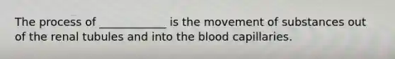 The process of ____________ is the movement of substances out of the renal tubules and into the blood capillaries.