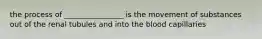 the process of ________________ is the movement of substances out of the renal tubules and into the blood capillaries