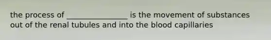 the process of ________________ is the movement of substances out of the renal tubules and into the blood capillaries