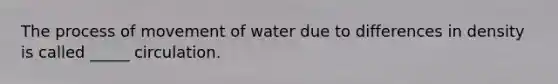 The process of movement of water due to differences in density is called _____ circulation.