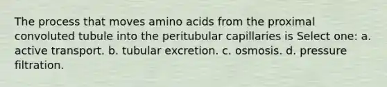 The process that moves <a href='https://www.questionai.com/knowledge/k9gb720LCl-amino-acids' class='anchor-knowledge'>amino acids</a> from the proximal convoluted tubule into the peritubular capillaries is Select one: a. active transport. b. tubular excretion. c. osmosis. d. pressure filtration.