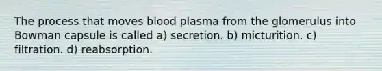 The process that moves blood plasma from the glomerulus into Bowman capsule is called a) secretion. b) micturition. c) filtration. d) reabsorption.