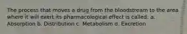 The process that moves a drug from the bloodstream to the area where it will exert its pharmacological effect is called: a. Absorption b. Distribution c. Metabolism d. Excretion