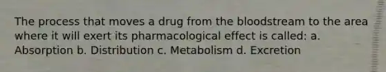 The process that moves a drug from the bloodstream to the area where it will exert its pharmacological effect is called: a. Absorption b. Distribution c. Metabolism d. Excretion