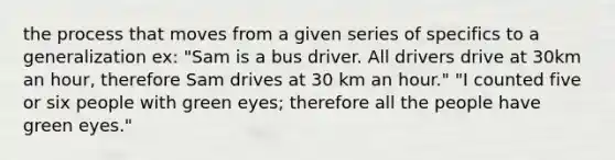 the process that moves from a given series of specifics to a generalization ex: "Sam is a bus driver. All drivers drive at 30km an hour, therefore Sam drives at 30 km an hour." "I counted five or six people with green eyes; therefore all the people have green eyes."