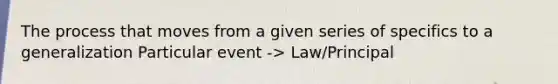 The process that moves from a given series of specifics to a generalization Particular event -> Law/Principal