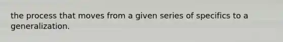 the process that moves from a given series of specifics to a generalization.