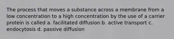 The process that moves a substance across a membrane from a low concentration to a high concentration by the use of a carrier protein is called a. facilitated diffusion b. active transport c. endocytosis d. passive diffusion