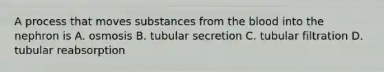 A process that moves substances from the blood into the nephron is A. osmosis B. tubular secretion C. tubular filtration D. tubular reabsorption