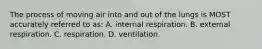 The process of moving air into and out of the lungs is MOST accurately referred to​ as: A. internal respiration. B. external respiration. C. respiration. D. ventilation.