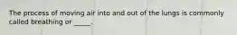 The process of moving air into and out of the lungs is commonly called breathing or _____.
