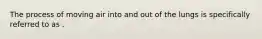 The process of moving air into and out of the lungs is specifically referred to as .
