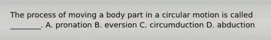 The process of moving a body part in a circular motion is called​ ________. A. pronation B. eversion C. circumduction D. abduction