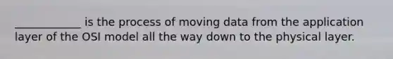 ____________ is the process of moving data from the application layer of the OSI model all the way down to the physical layer.