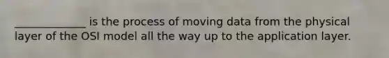 _____________ is the process of moving data from the physical layer of the OSI model all the way up to the application layer.