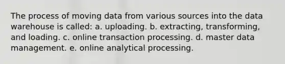 The process of moving data from various sources into the data warehouse is called: a. uploading. b. extracting, transforming, and loading. c. online transaction processing. d. master data management. e. online analytical processing.