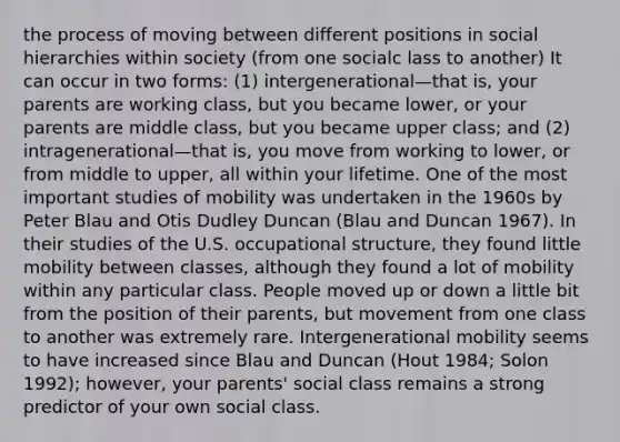 the process of moving between different positions in social hierarchies within society (from one socialc lass to another) It can occur in two forms: (1) intergenerational—that is, your parents are working class, but you became lower, or your parents are middle class, but you became upper class; and (2) intragenerational—that is, you move from working to lower, or from middle to upper, all within your lifetime. One of the most important studies of mobility was undertaken in the 1960s by Peter Blau and Otis Dudley Duncan (Blau and Duncan 1967). In their studies of the U.S. occupational structure, they found little mobility between classes, although they found a lot of mobility within any particular class. People moved up or down a little bit from the position of their parents, but movement from one class to another was extremely rare. Intergenerational mobility seems to have increased since Blau and Duncan (Hout 1984; Solon 1992); however, your parents' social class remains a strong predictor of your own social class.