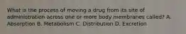 What is the process of moving a drug from its site of administration across one or more body membranes called? A. Absorption B. Metabolism C. Distribution D. Excretion