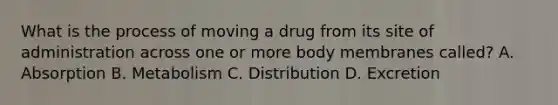 What is the process of moving a drug from its site of administration across one or more body membranes called? A. Absorption B. Metabolism C. Distribution D. Excretion