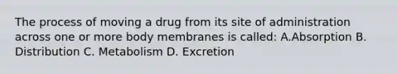 The process of moving a drug from its site of administration across one or more body membranes is called: A.Absorption B. Distribution C. Metabolism D. Excretion