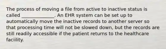 The process of moving a file from active to inactive status is called ______________. An EHR system can be set up to automatically move the inactive records to another server so that processing time will not be slowed down, but the records are still readily accessible if the patient returns to the healthcare faciility.