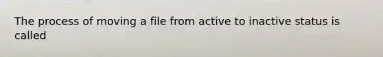 The process of moving a file from active to inactive status is called