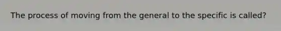 The process of moving from the general to the specific is called?