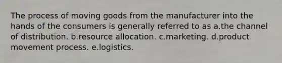 The process of moving goods from the manufacturer into the hands of the consumers is generally referred to as a.the channel of distribution. b.resource allocation. c.marketing. d.product movement process. e.logistics.