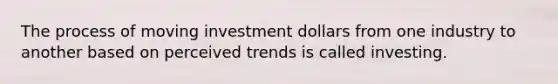 The process of moving investment dollars from one industry to another based on perceived trends is called investing.