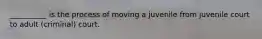 __________ is the process of moving a juvenile from juvenile court to adult (criminal) court.