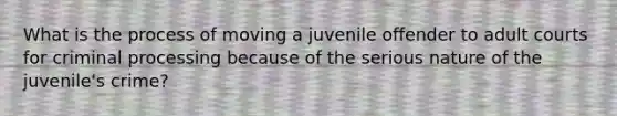 What is the process of moving a juvenile offender to adult courts for criminal processing because of the serious nature of the juvenile's crime?