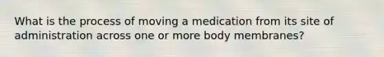 What is the process of moving a medication from its site of administration across one or more body membranes?