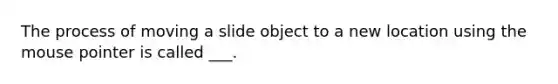 The process of moving a slide object to a new location using the mouse pointer is called ___.