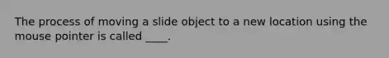 The process of moving a slide object to a new location using the mouse pointer is called ____.