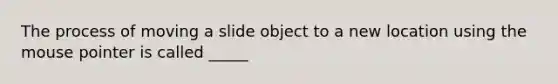 The process of moving a slide object to a new location using the mouse pointer is called _____